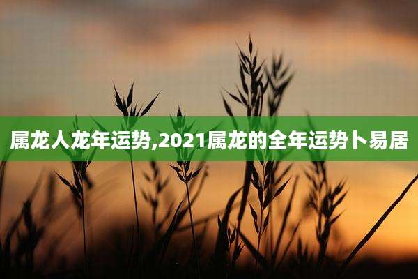 属龙人龙年运势,2021属龙的全年运势卜易居
