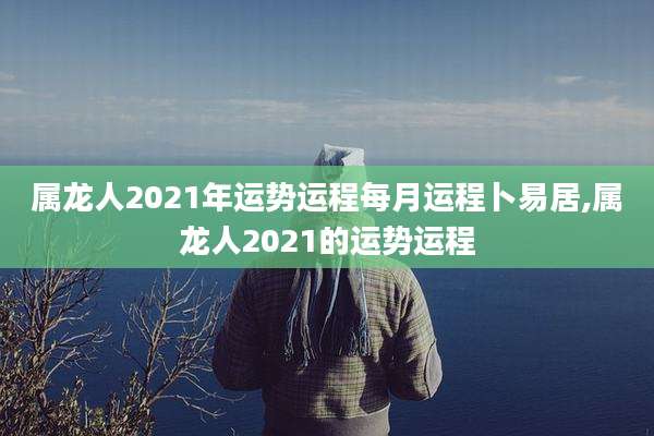 属龙人2021年运势运程每月运程卜易居,属龙人2021的运势运程