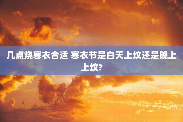 几点烧寒衣合适 寒衣节是白天上坟还是晚上上坟?