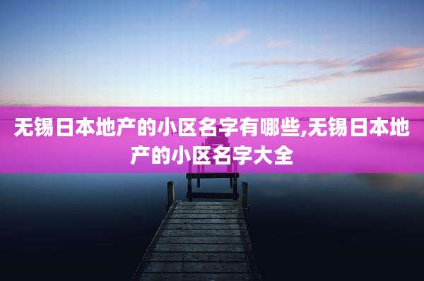 无锡日本地产的小区名字有哪些,无锡日本地产的小区名字大全