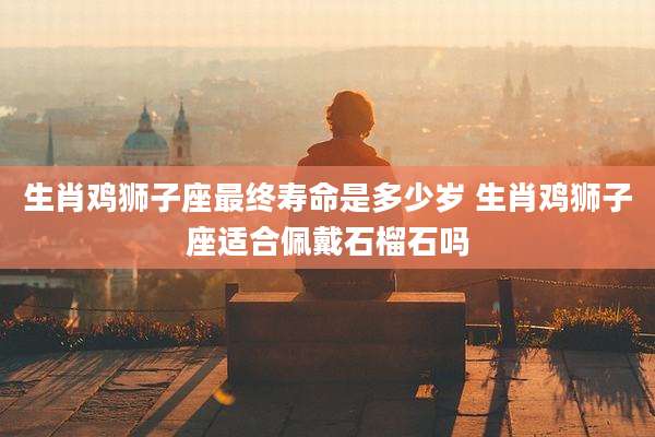 生肖鸡狮子座最终寿命是多少岁 生肖鸡狮子座适合佩戴石榴石吗