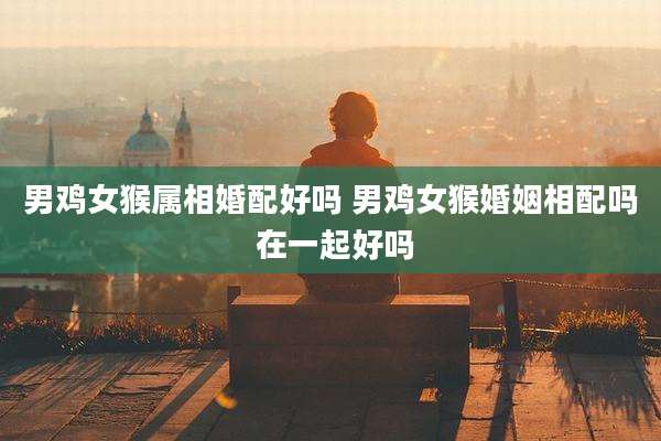 男鸡女猴属相婚配好吗 男鸡女猴婚姻相配吗 在一起好吗