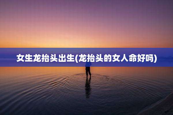 女生龙抬头出生(龙抬头的女人命好吗)