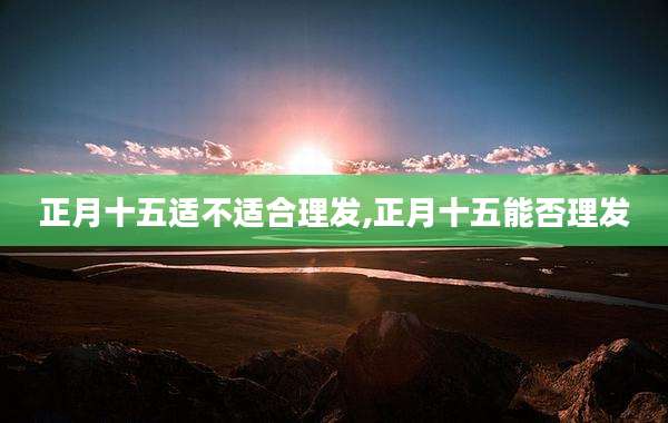 正月十五适不适合理发,正月十五能否理发