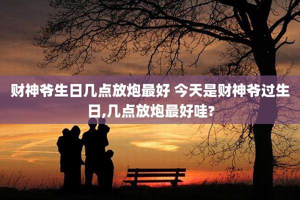 财神爷生日几点放炮最好 今天是财神爷过生日,几点放炮最好哇?