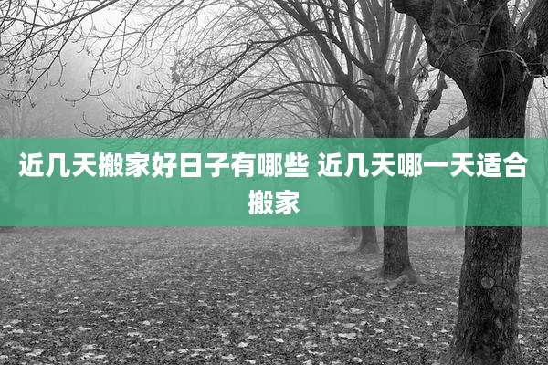 近几天搬家好日子有哪些 近几天哪一天适合搬家