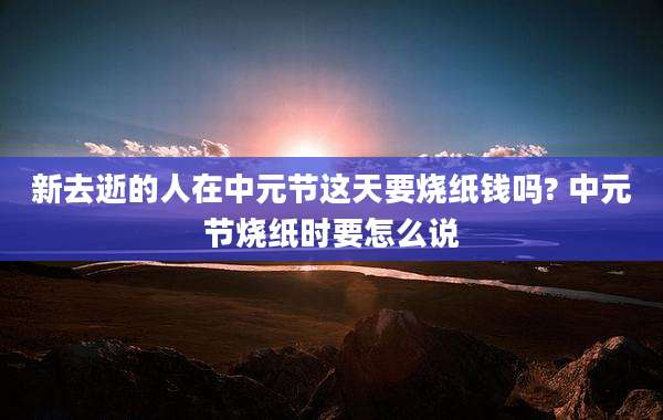 新去逝的人在中元节这天要烧纸钱吗? 中元节烧纸时要怎么说