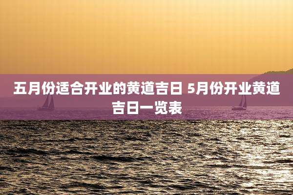 五月份适合开业的黄道吉日 5月份开业黄道吉日一览表
