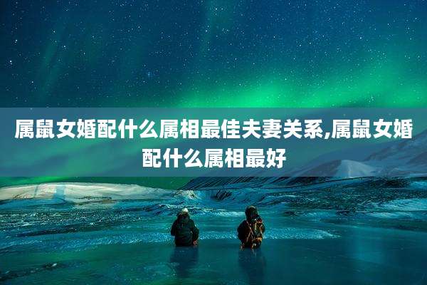 属鼠女婚配什么属相最佳夫妻关系,属鼠女婚配什么属相最好