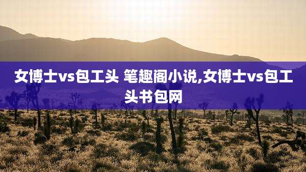 女博士vs包工头 笔趣阁小说,女博士vs包工头书包网