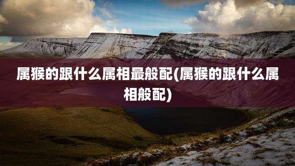 属猴的跟什么属相最般配(属猴的跟什么属相般配)