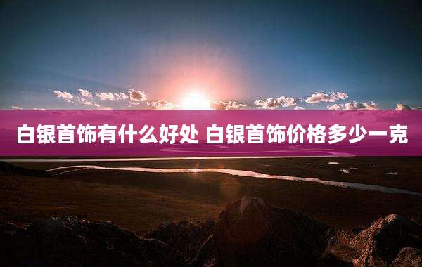 白银首饰有什么好处 白银首饰价格多少一克