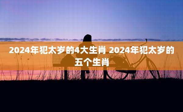 2024年犯太岁的4大生肖 2024年犯太岁的五个生肖