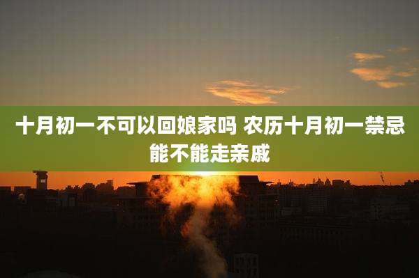 十月初一不可以回娘家吗 农历十月初一禁忌能不能走亲戚