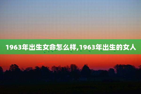 1963年出生女命怎么样,1963年出生的女人