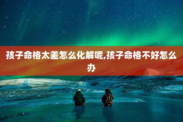 孩子命格太差怎么化解呢,孩子命格不好怎么办