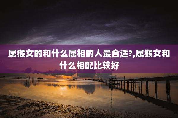 属猴女的和什么属相的人最合适?,属猴女和什么相配比较好