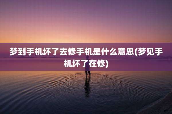 梦到手机坏了去修手机是什么意思(梦见手机坏了在修)