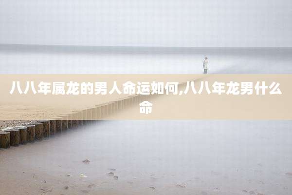 八八年属龙的男人命运如何,八八年龙男什么命