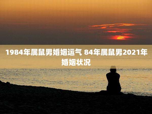 1984年属鼠男婚姻运气 84年属鼠男2021年婚姻状况