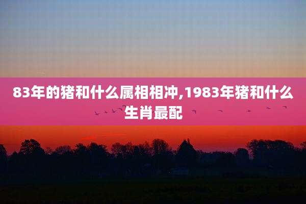 83年的猪和什么属相相冲,1983年猪和什么生肖最配