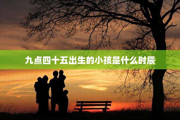 九点四十五出生的小孩是什么时辰