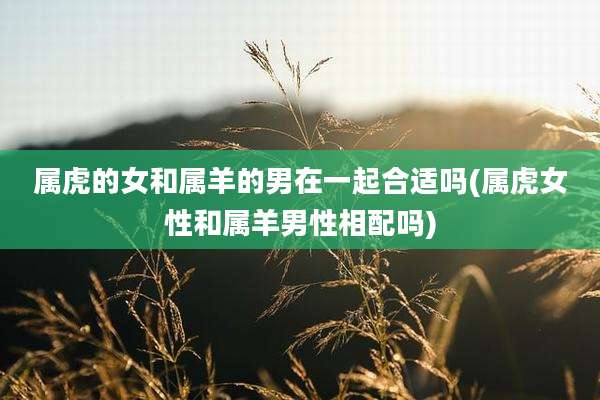 属虎的女和属羊的男在一起合适吗(属虎女性和属羊男性相配吗)