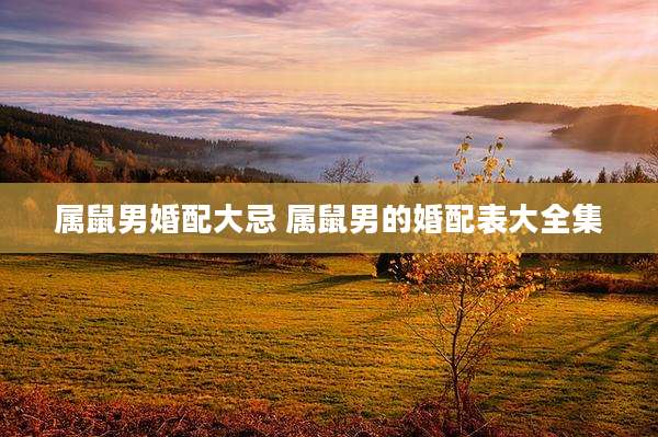 属鼠男婚配大忌 属鼠男的婚配表大全集