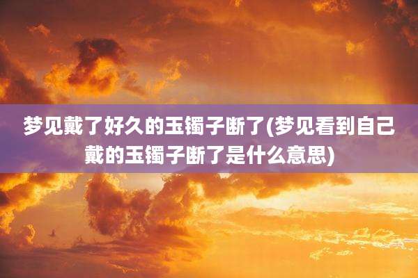 梦见戴了好久的玉镯子断了(梦见看到自己戴的玉镯子断了是什么意思)