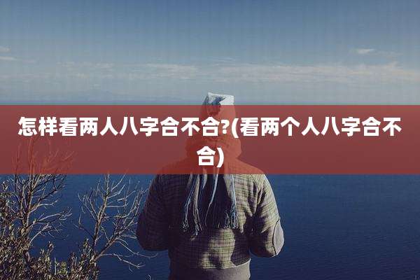 怎样看两人八字合不合?(看两个人八字合不合)