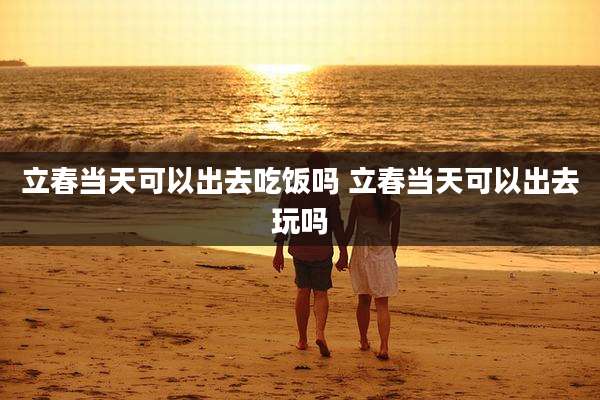 立春当天可以出去吃饭吗 立春当天可以出去玩吗