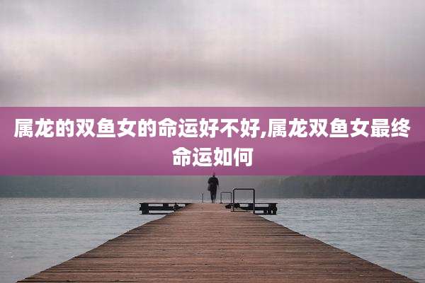 属龙的双鱼女的命运好不好,属龙双鱼女最终命运如何