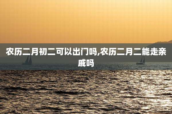 农历二月初二可以出门吗,农历二月二能走亲戚吗