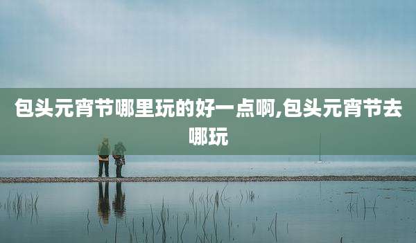 包头元宵节哪里玩的好一点啊,包头元宵节去哪玩