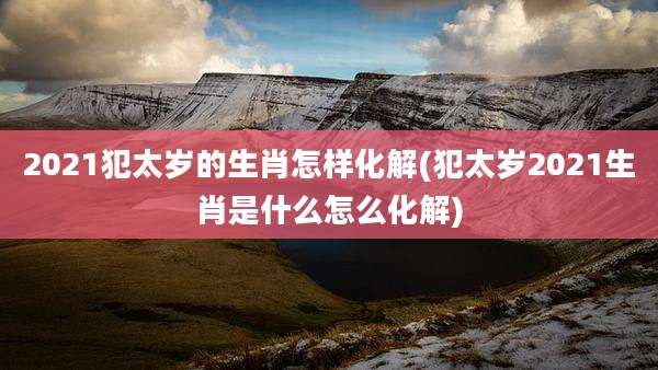 2021犯太岁的生肖怎样化解(犯太岁2021生肖是什么怎么化解)