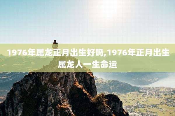 1976年属龙正月出生好吗,1976年正月出生属龙人一生命运