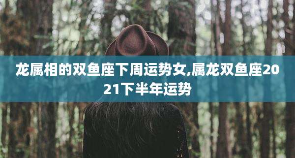 龙属相的双鱼座下周运势女,属龙双鱼座2021下半年运势