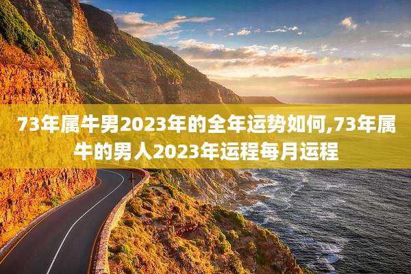 73年属牛男2023年的全年运势如何,73年属牛的男人2023年运程每月运程