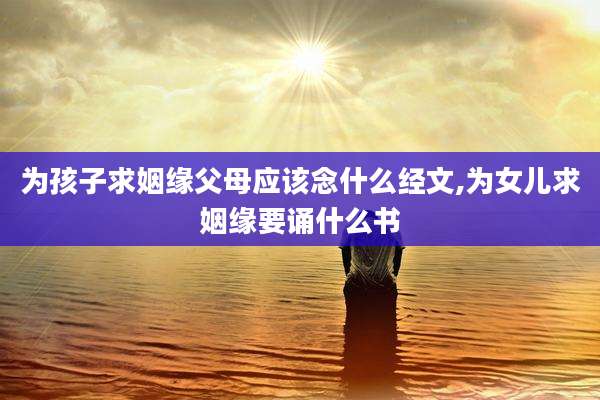 为孩子求姻缘父母应该念什么经文,为女儿求姻缘要诵什么书