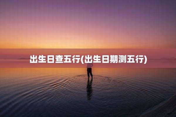出生日查五行(出生日期测五行)