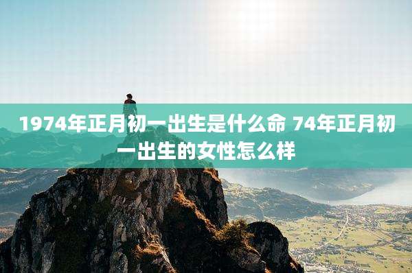 1974年正月初一出生是什么命 74年正月初一出生的女性怎么样