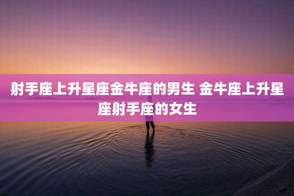射手座上升星座金牛座的男生 金牛座上升星座射手座的女生