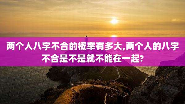两个人八字不合的概率有多大,两个人的八字不合是不是就不能在一起?