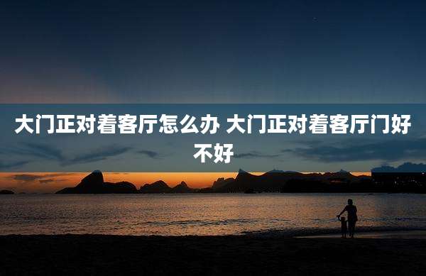 大门正对着客厅怎么办 大门正对着客厅门好不好