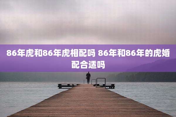 86年虎和86年虎相配吗 86年和86年的虎婚配合适吗