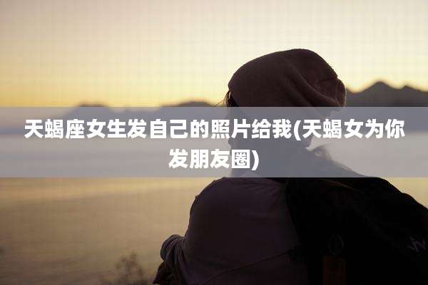 天蝎座女生发自己的照片给我(天蝎女为你发朋友圈)