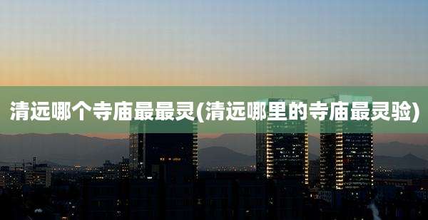 清远哪个寺庙最最灵(清远哪里的寺庙最灵验)