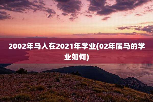 2002年马人在2021年学业(02年属马的学业如何)