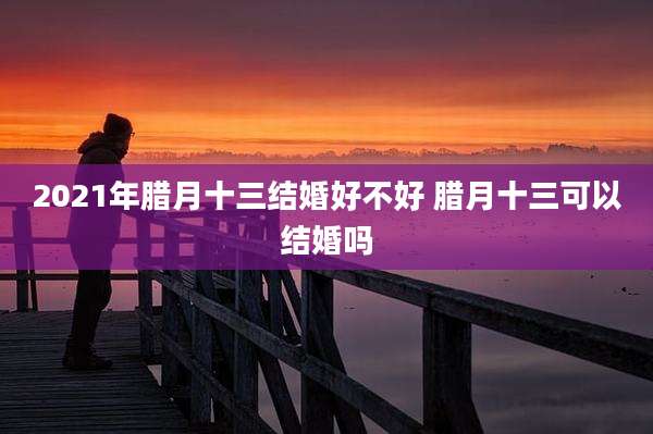 2021年腊月十三结婚好不好 腊月十三可以结婚吗