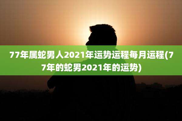 77年属蛇男人2021年运势运程每月运程(77年的蛇男2021年的运势)